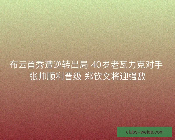 布云首秀遭逆转出局 40岁老瓦力克对手 张帅顺利晋级 郑钦文将迎强敌