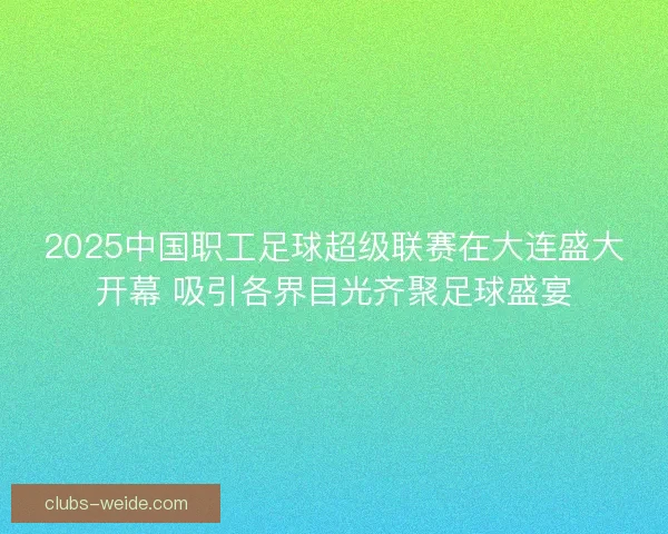 2025中国职工足球超级联赛在大连盛大开幕 吸引各界目光齐聚足球盛宴